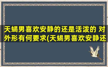 天蝎男喜欢安静的还是活泼的 对外形有何要求(天蝎男喜欢安静还是活泼？外形条件需满足哪些？)